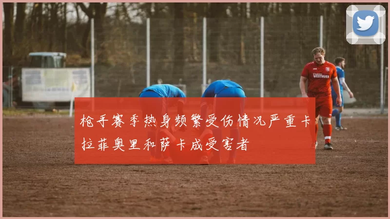 枪手赛季热身频繁受伤情况严重卡拉菲奥里和萨卡成受害者