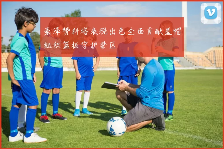 豪泽赞科塔表现出色全面贡献盖帽组织篮板守护禁区