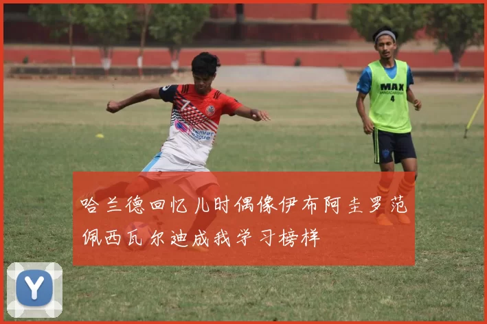 哈兰德回忆儿时偶像伊布阿圭罗范佩西瓦尔迪成我学习榜样