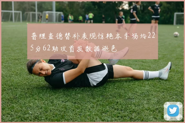 普理查德替补表现惊艳本季场均225分62助攻首发数据逊色