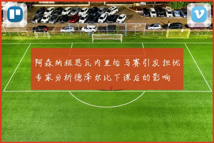 阿森纳租恩瓦内里给马赛引发担忧专家分析德泽尔比下课后的影响