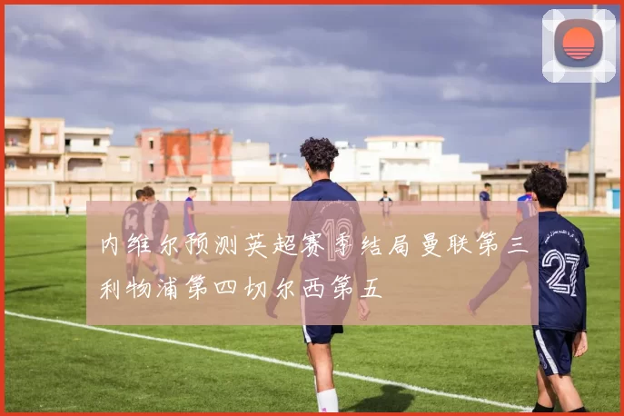 内维尔预测英超赛季结局曼联第三利物浦第四切尔西第五