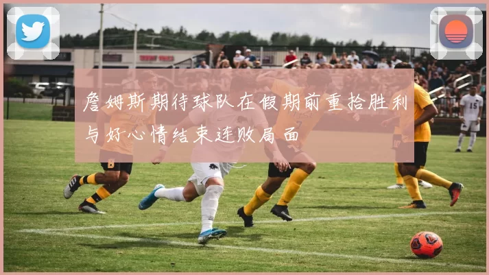 詹姆斯期待球队在假期前重拾胜利与好心情结束连败局面