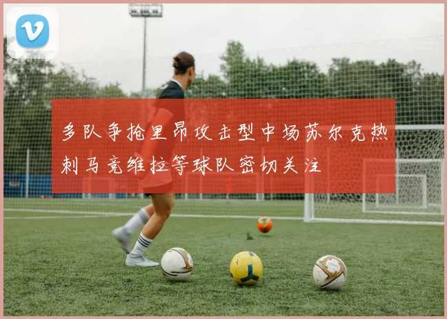 多队争抢里昂攻击型中场苏尔克热刺马竞维拉等球队密切关注