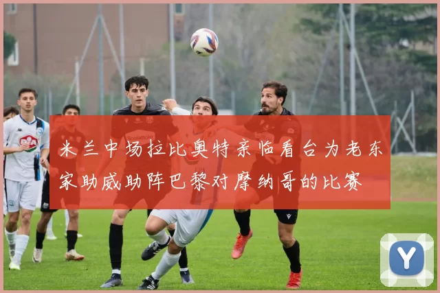 米兰中场拉比奥特亲临看台为老东家助威助阵巴黎对摩纳哥的比赛