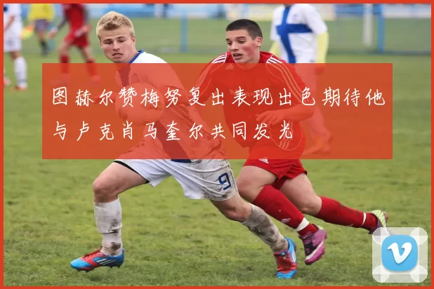 图赫尔赞梅努复出表现出色期待他与卢克肖马奎尔共同发光