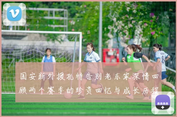 国安新外援孔特告别老东家深情回顾两个赛季的珍贵回忆与成长历程