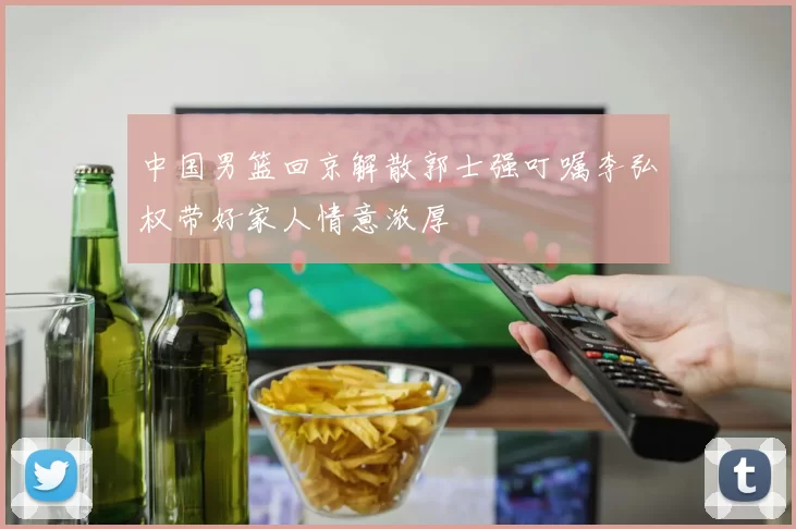中国男篮回京解散郭士强叮嘱李弘权带好家人情意浓厚
