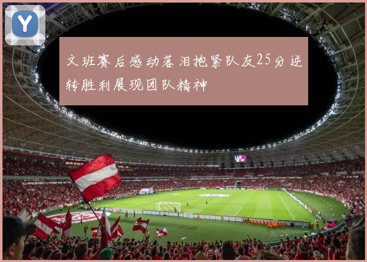 文班赛后感动落泪抱紧队友25分逆转胜利展现团队精神