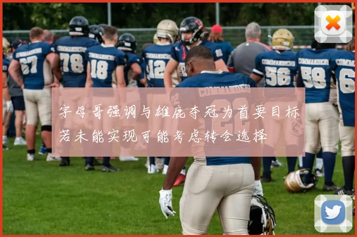 字母哥强调与雄鹿夺冠为首要目标若未能实现可能考虑转会选择